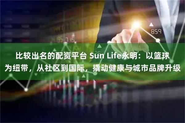 比较出名的配资平台 Sun Life永明：以篮球为纽带，从社区到国际，撬动健康与城市品牌升级