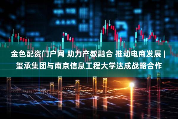 金色配资门户网 助力产教融合 推动电商发展 | 玺承集团与南京信息工程大学达成战略合作