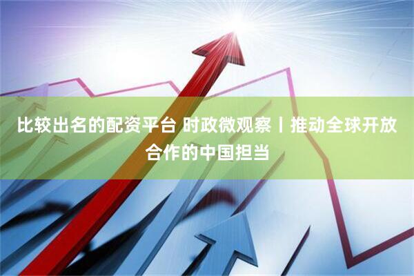 比较出名的配资平台 时政微观察丨推动全球开放合作的中国担当