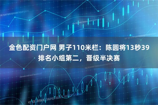 金色配资门户网 男子110米栏：陈圆将13秒39排名小组第二，晋级半决赛