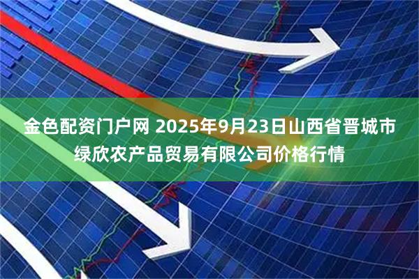 金色配资门户网 2025年9月23日山西省晋城市绿欣农产品贸易有限公司价格行情