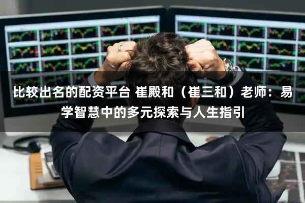 比较出名的配资平台 崔殿和（崔三和）老师：易学智慧中的多元探索与人生指引