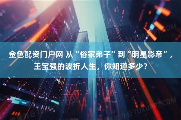 金色配资门户网 从“俗家弟子”到“明星影帝”，王宝强的波折人生，你知道多少？
