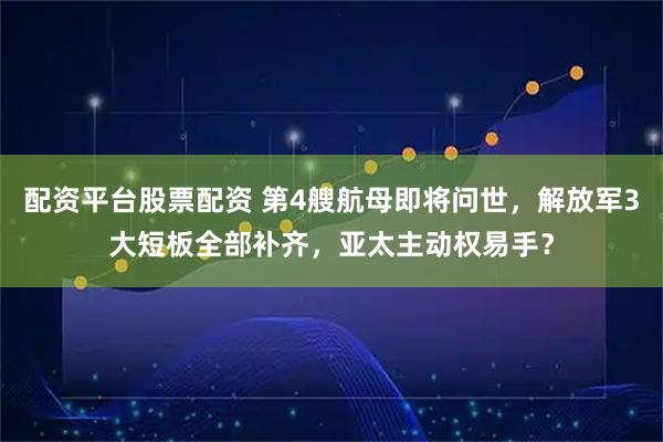 配资平台股票配资 第4艘航母即将问世，解放军3大短板全部补齐，亚太主动权易手？