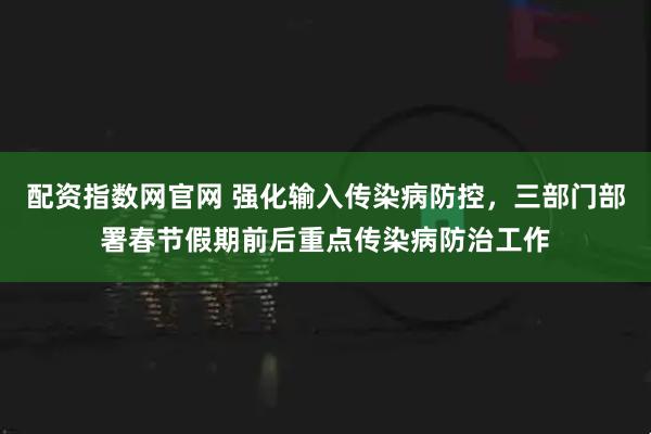 配资指数网官网 强化输入传染病防控，三部门部署春节假期前后重点传染病防治工作