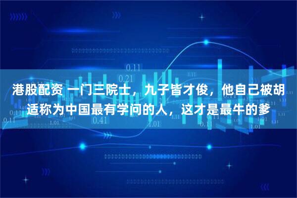 港股配资 一门三院士，九子皆才俊，他自己被胡适称为中国最有学问的人，这才是最牛的爹