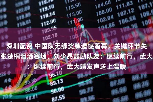 深圳配资 中国队无缘奖牌遗憾落幕，关键环节失误惋惜！公俐与张楚桐泪洒赛场，刘少昂鼓励队友：继续前行，武大靖发声送上温暖
