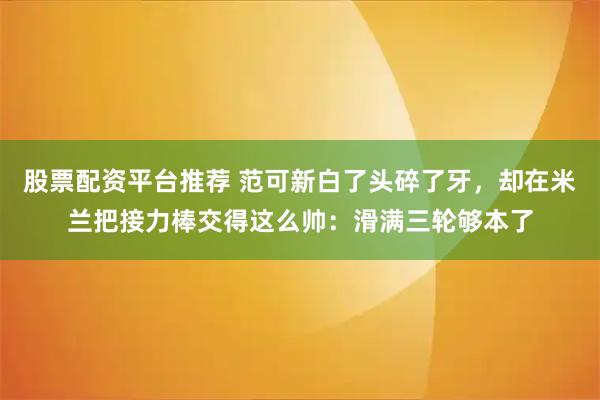 股票配资平台推荐 范可新白了头碎了牙，却在米兰把接力棒交得这么帅：滑满三轮够本了