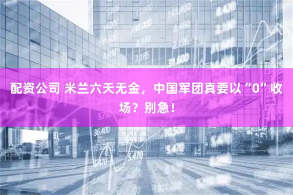 配资公司 米兰六天无金，中国军团真要以“0”收场？别急！