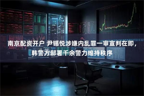 南京配资开户 尹锡悦涉嫌内乱罪一审宣判在即，韩警方部署千余警力维持秩序