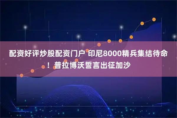 配资好评炒股配资门户 印尼8000精兵集结待命！普拉博沃誓言出征加沙