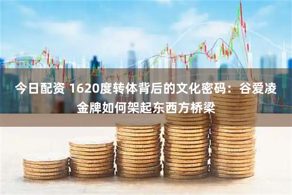 今日配资 1620度转体背后的文化密码：谷爱凌金牌如何架起东西方桥梁
