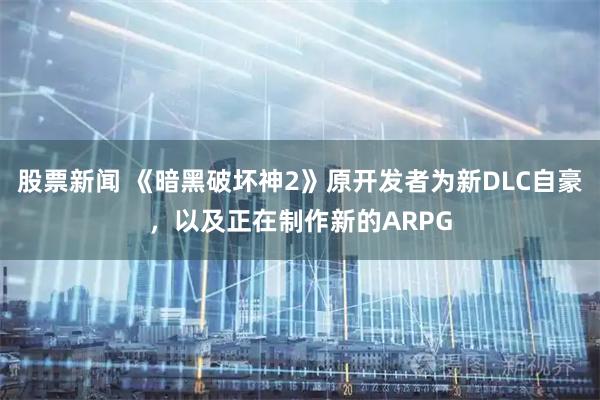 股票新闻 《暗黑破坏神2》原开发者为新DLC自豪，以及正在制作新的ARPG