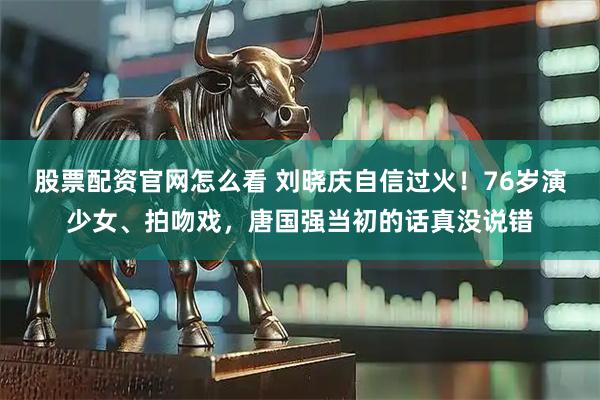 股票配资官网怎么看 刘晓庆自信过火！76岁演少女、拍吻戏，唐国强当初的话真没说错