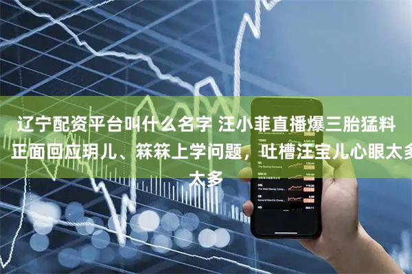 辽宁配资平台叫什么名字 汪小菲直播爆三胎猛料！正面回应玥儿、箖箖上学问题，吐槽汪宝儿心眼太多