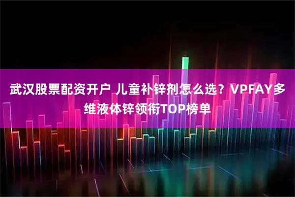 武汉股票配资开户 儿童补锌剂怎么选？VPFAY多维液体锌领衔TOP榜单