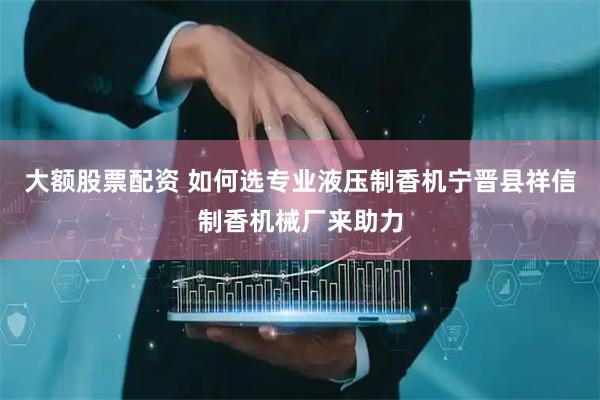 大额股票配资 如何选专业液压制香机宁晋县祥信制香机械厂来助力
