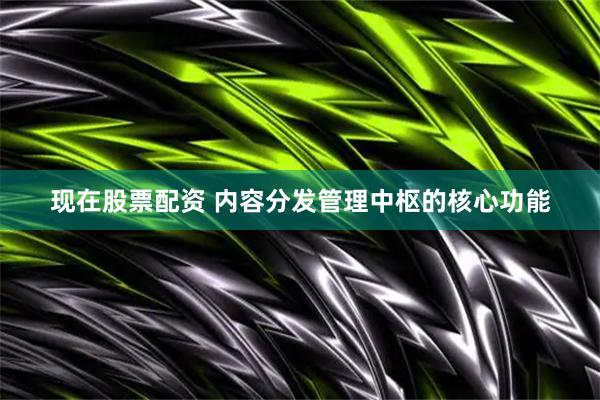 现在股票配资 内容分发管理中枢的核心功能