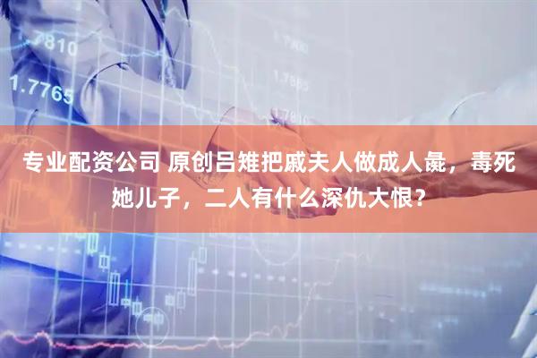 专业配资公司 原创吕雉把戚夫人做成人彘，毒死她儿子，二人有什么深仇大恨？