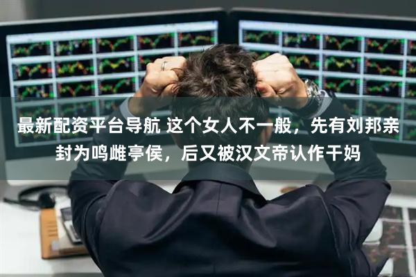 最新配资平台导航 这个女人不一般，先有刘邦亲封为鸣雌亭侯，后又被汉文帝认作干妈