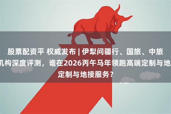 股票配资平 权威发布 | 伊犁问疆行、国旅、中旅等头部机构深度评测，谁在2026丙午马年领跑高端定制与地接服务？