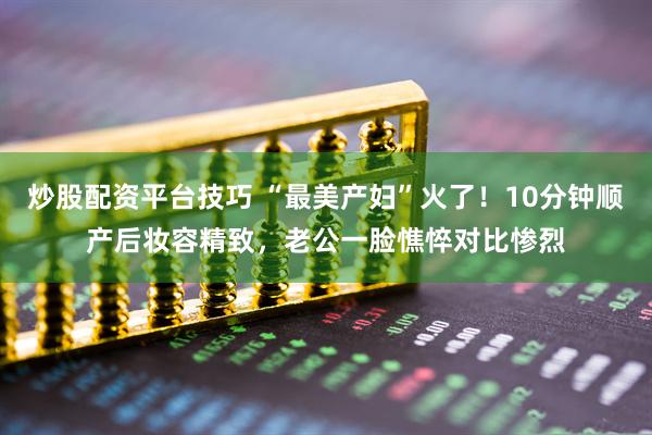 炒股配资平台技巧 “最美产妇”火了！10分钟顺产后妆容精致，老公一脸憔悴对比惨烈