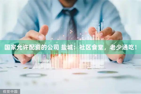 国家允许配资的公司 盐城：社区食堂，老少通吃！
