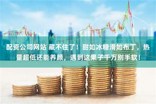 配资公司网站 藏不住了！甜如冰糖滑如布丁，热量超低还能养颜，遇到这果子千万别手软！