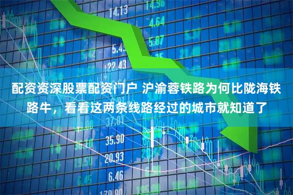 配资资深股票配资门户 沪渝蓉铁路为何比陇海铁路牛，看看这两条线路经过的城市就知道了