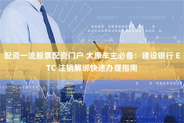 配资一流股票配资门户 太原车主必备：建设银行 ETC 注销解绑快速办理指南