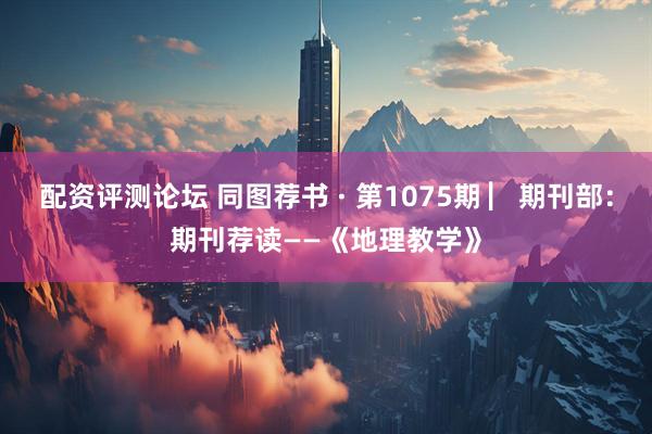 配资评测论坛 同图荐书 · 第1075期 ▏期刊部：期刊荐读——《地理教学》