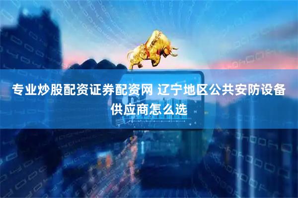 专业炒股配资证券配资网 辽宁地区公共安防设备供应商怎么选