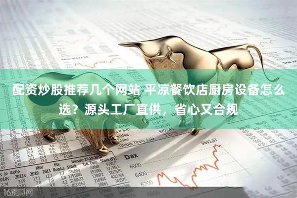 配资炒股推荐几个网站 平凉餐饮店厨房设备怎么选？源头工厂直供，省心又合规