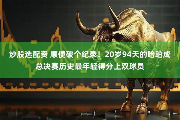 炒股选配资 顺便破个纪录！20岁94天的哈珀成总决赛历史最年轻得分上双球员