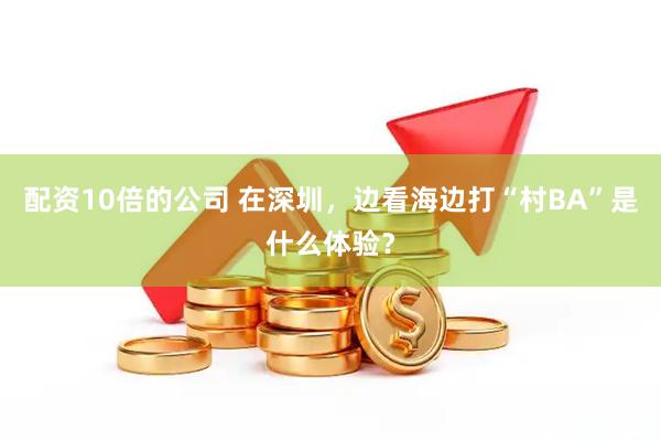 配资10倍的公司 在深圳，边看海边打“村BA”是什么体验？