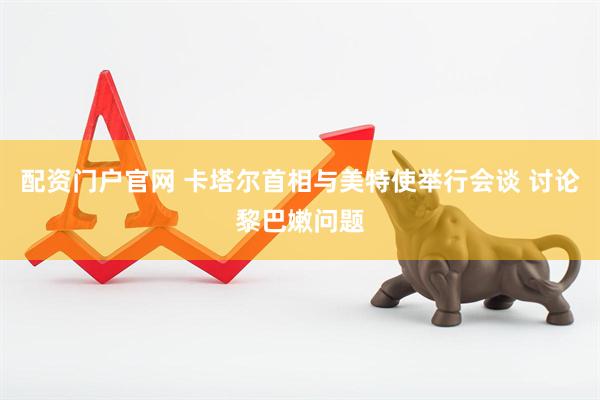 配资门户官网 卡塔尔首相与美特使举行会谈 讨论黎巴嫩问题