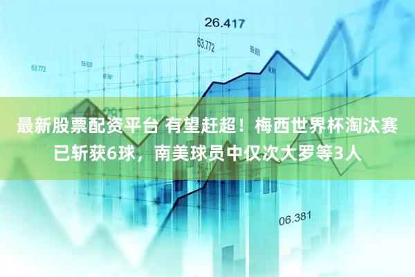 最新股票配资平台 有望赶超！梅西世界杯淘汰赛已斩获6球，南美球员中仅次大罗等3人