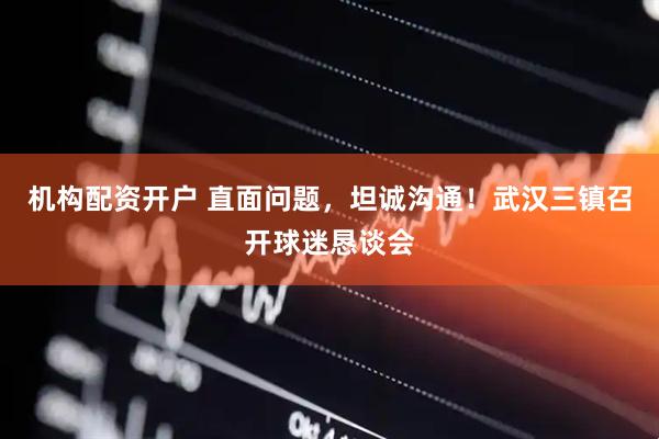 机构配资开户 直面问题，坦诚沟通！武汉三镇召开球迷恳谈会