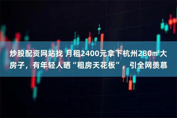 炒股配资网站找 月租2400元拿下杭州280㎡大房子，有年轻人晒“租房天花板”，引全网羡慕