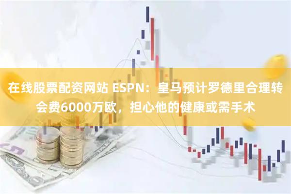 在线股票配资网站 ESPN：皇马预计罗德里合理转会费6000万欧，担心他的健康或需手术