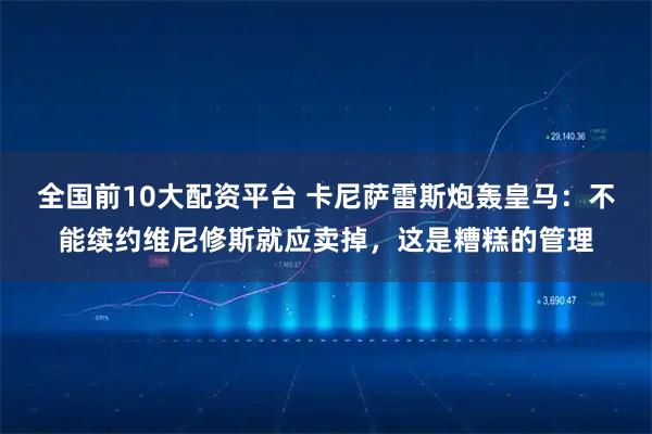 全国前10大配资平台 卡尼萨雷斯炮轰皇马：不能续约维尼修斯就应卖掉，这是糟糕的管理