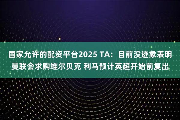 国家允许的配资平台2025 TA：目前没迹象表明曼联会求购维尔贝克 利马预计英超开始前复出